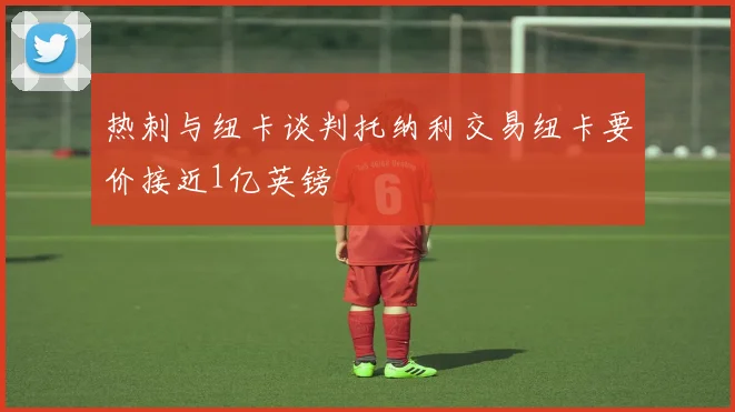 热刺与纽卡谈判托纳利交易纽卡要价接近1亿英镑