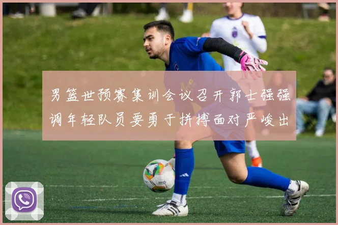 男篮世预赛集训会议召开郭士强强调年轻队员要勇于拼搏面对严峻出线形势