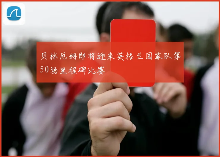 贝林厄姆即将迎来英格兰国家队第50场里程碑比赛