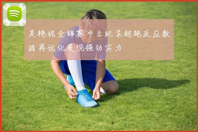 吴艳妮全锦赛冲击纪录起跑反应数据再优化展现强劲实力