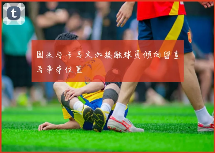 国米与卡马文加接触球员倾向留皇马争夺位置