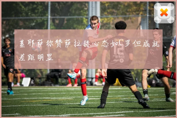 基耶萨称赞萨拉赫心态如C罗但成就差距明显