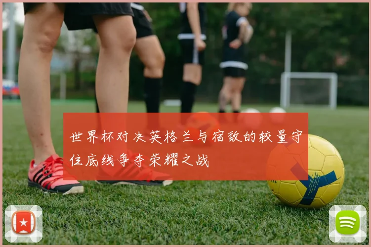 世界杯对决英格兰与宿敌的较量守住底线争夺荣耀之战