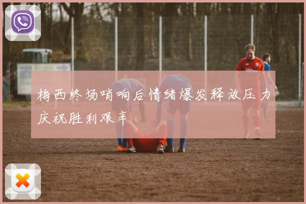 梅西终场哨响后情绪爆发释放压力庆祝胜利艰辛