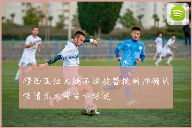 穆西亚拉大腿不适被替换纳帅确认伤情无大碍安心球迷