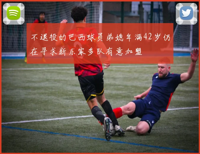 不退役的巴西球员弟媳年满42岁仍在寻求新东家多队有意加盟