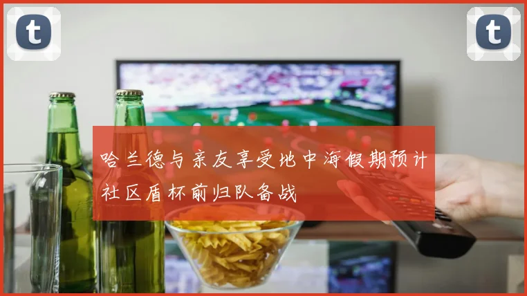 哈兰德与亲友享受地中海假期预计社区盾杯前归队备战