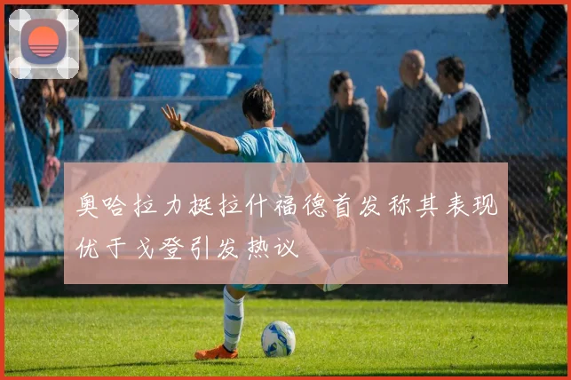 奥哈拉力挺拉什福德首发称其表现优于戈登引发热议