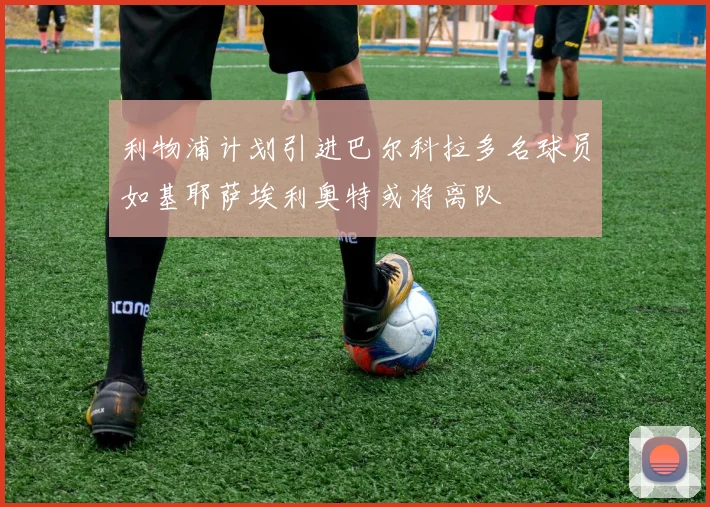 利物浦计划引进巴尔科拉多名球员如基耶萨埃利奥特或将离队