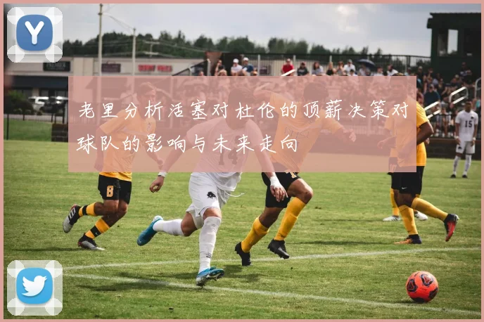 老里分析活塞对杜伦的顶薪决策对球队的影响与未来走向