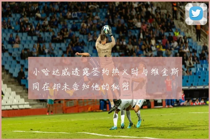 小哈达威透露签约热火时与维金斯同在却未告知他的秘密