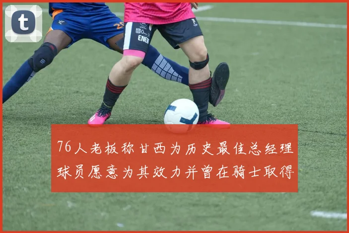 76人老板称甘西为历史最佳总经理球员愿意为其效力并曾在骑士取得成功