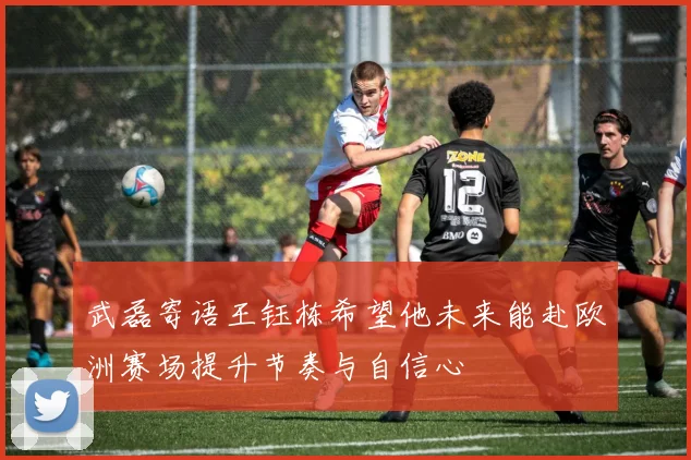 武磊寄语王钰栋希望他未来能赴欧洲赛场提升节奏与自信心