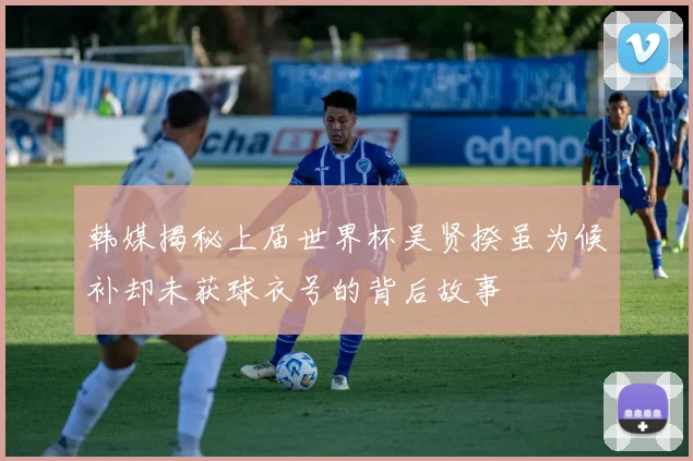 韩媒揭秘上届世界杯吴贤揆虽为候补却未获球衣号的背后故事