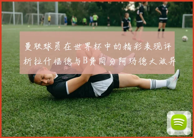 曼联球员在世界杯中的精彩表现评析拉什福德与B费同分阿玛德大放异彩
